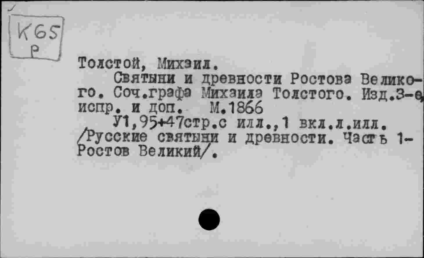 ﻿Толстой, Михаил.
Святыни и древности Ростова Великого. Соч.графа Михаила Толстого. Изд.З-q испр. и доп. М.1866
У1,95+47стр.с илл.,1 вкл.л.илл. /Русские святыни и древности. Часть 1-Ростов Великий/.